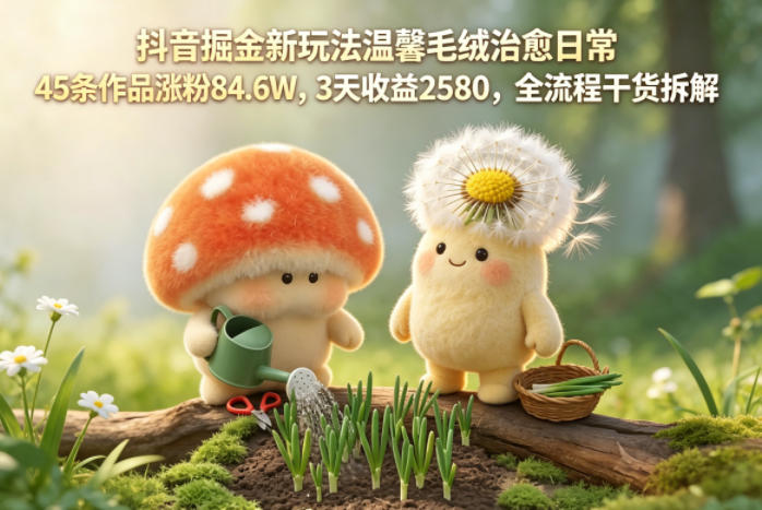 抖音掘金新玩法温馨毛绒治愈日常，45条作品涨粉84.6W，3天收益2580，全流程干货拆解|网创挖金社