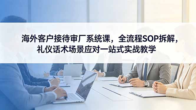 海外客户接待审厂系统课，全流程SOP拆解，礼仪话术场景应对一站式实战教学|网创挖金社