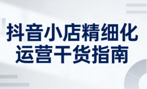 抖音小店精细化运营干货指南新版，助力商家系统提升店铺运营能力(更新26年3月)|网创挖金社
