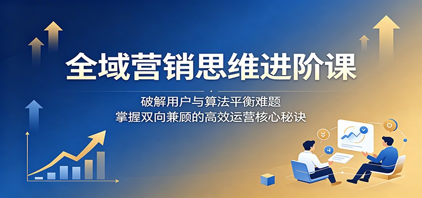 全域营销思维进阶课：破解用户与算法平衡难题，掌握双向兼顾的高效运营核心秘诀|网创挖金社
