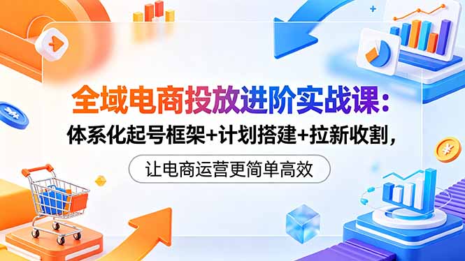 全域电商投放进阶实战课：体系化起号框架+计划搭建+拉新收割，让电商运营更简单高效|网创挖金社