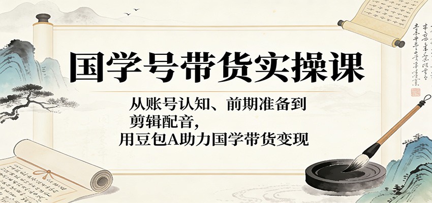 国学号带货实操课：从账号认知、前期准备到剪辑配音，用豆包AI助力国学带货变现|网创挖金社